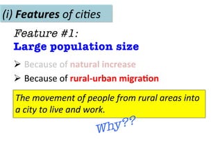 Ø 	
  Because	
  of	
  natural	
  increase	
  
Ø 	
  Because	
  of	
  rural-­‐urban	
  migra.on	
  
(i)	
  Features	
  of	
  ci(es	
  
Feature #1: 
Large population size
The	
  movement	
  of	
  people	
  from	
  rural	
  areas	
  into	
  
a	
  city	
  to	
  live	
  and	
  work.	
  
Why??
 