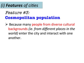 (i)	
  Features	
  of	
  ci(es	
  
Feature #3: 
Cosmopolitan population
Ø 	
  Because	
  many	
  people	
  from	
  diverse	
  cultural	
  
backgrounds	
  (ie.	
  from	
  diﬀerent	
  places	
  in	
  the	
  
world)	
  enter	
  the	
  city	
  and	
  interact	
  with	
  one	
  
another.	
  	
  	
  
 