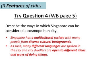 Try	
  Ques.on	
  4	
  (WB	
  page	
  5)	
  
Describe	
  the	
  ways	
  in	
  which	
  Singapore	
  can	
  be	
  
considered	
  a	
  cosmopolitan	
  city.	
  
(i)	
  Features	
  of	
  ci(es	
  
•  Singapore	
  has	
  a	
  mul>cultural	
  society	
  with	
  many	
  
people	
  from	
  diverse	
  cultural	
  backgrounds.	
  	
  
•  As	
  such,	
  many	
  diﬀerent	
  languages	
  are	
  spoken	
  in	
  
the	
  city	
  and	
  city	
  dwellers	
  are	
  open	
  to	
  diﬀerent	
  ideas	
  
and	
  ways	
  of	
  doing	
  things.	
  
 