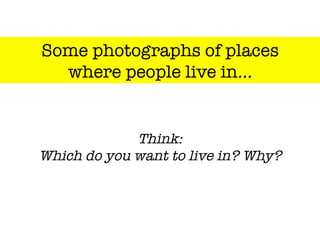 Some photographs of places "
where people live in…
Think:"
Which do you want to live in? Why?
 