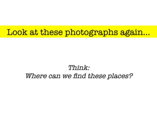 Look at these photographs again…
Think:"
Where can we ﬁnd these places?
 