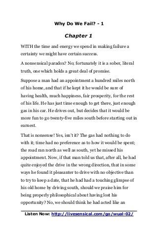 Why Do We Fail? - 1
Chapter 1
WITH the time and energy we spend in making failure a
certainty we might have certain success.
A nonsensical paradox? No; fortunately it is a sober, literal
truth, one which holds a great deal of promise.
Suppose a man had an appointment a hundred miles north
of his home, and that if he kept it he would be sure of
having health, much happiness, fair prosperity, for the rest
of his life. He has just time enough to get there, just enough
gas in his car. He drives out, but decides that it would be
more fun to go twenty-five miles south before starting out in
earnest.
That is nonsense! Yes, isn't it? The gas had nothing to do
with it; time had no preference as to how it would be spent;
the road ran north as well as south, yet he missed his
appointment. Now, if that man told us that, after all, he had
quite enjoyed the drive in the wrong direction, that in some
ways he found it pleasanter to drive with no objective than
to try to keep a date, that he had had a touching glimpse of
his old home by driving south, should we praise him for
being properly philosophical about having lost his
opportunity? No, we should think he had acted like an
Listen Now: http://livesensical.com/go/wual-02/
 