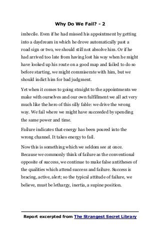 Why Do We Fail? - 2
imbecile. Even if he had missed his appointment by getting
into a daydream in which he drove automatically past a
road sign or two, we should still not absolve him. Or if he
had arrived too late from having lost his way when he might
have looked up his route on a good map and failed to do so
before starting, we might commiserate with him, but we
should indict him for bad judgment.
Yet when it comes to going straight to the appointments we
make with ourselves and our own fulfillment we all act very
much like the hero of this silly fable: we drive the wrong
way. We fail where we might have succeeded by spending
the same power and time.
Failure indicates that energy has been poured into the
wrong channel. It takes energy to fail.
Now this is something which we seldom see at once.
Because we commonly think of failure as the conventional
opposite of success, we continue to make false antitheses of
the qualities which attend success and failure. Success is
bracing, active, alert; so the typical attitude of failure, we
believe, must be lethargy, inertia, a supine position.
Report excerpted from The Strangest Secret Library
 