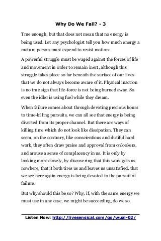 Why Do We Fail? - 3
True enough; but that does not mean that no energy is
being used. Let any psychologist tell you how much energy a
mature person must expend to resist motion.
A powerful struggle must be waged against the forces of life
and movement in order to remain inert, although this
struggle takes place so far beneath the surface of our lives
that we do not always become aware of it. Physical inaction
is no true sign that life-force is not being burned away. So
even the idler is using fuel while they dream.
When failure comes about through devoting precious hours
to time-killing pursuits, we can all see that energy is being
diverted from its proper channel. But there are ways of
killing time which do not look like dissipation. They can
seem, on the contrary, like conscientious and dutiful hard
work, they often draw praise and approval from onlookers,
and arouse a sense of complacency in us. It is only by
looking more closely, by discovering that this work gets us
nowhere, that it both tires us and leaves us unsatisfied, that
we see here again energy is being devoted to the pursuit of
failure.
But why should this be so? Why, if, with the same energy we
must use in any case, we might be succeeding, do we so
Listen Now: http://livesensical.com/go/wual-02/
 