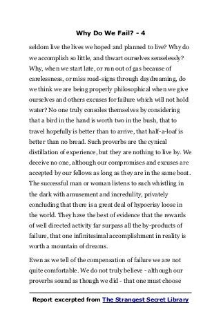 Why Do We Fail? - 4
seldom live the lives we hoped and planned to live? Why do
we accomplish so little, and thwart ourselves senselessly?
Why, when we start late, or run out of gas because of
carelessness, or miss road-signs through daydreaming, do
we think we are being properly philosophical when we give
ourselves and others excuses for failure which will not hold
water? No one truly consoles themselves by considering
that a bird in the hand is worth two in the bush, that to
travel hopefully is better than to arrive, that half-a-loaf is
better than no bread. Such proverbs are the cynical
distillation of experience, but they are nothing to live by. We
deceive no one, although our compromises and excuses are
accepted by our fellows as long as they are in the same boat.
The successful man or woman listens to such whistling in
the dark with amusement and incredulity, privately
concluding that there is a great deal of hypocrisy loose in
the world. They have the best of evidence that the rewards
of well directed activity far surpass all the by-products of
failure, that one infinitesimal accomplishment in reality is
worth a mountain of dreams.
Even as we tell of the compensation of failure we are not
quite comfortable. We do not truly believe - although our
proverbs sound as though we did - that one must choose
Report excerpted from The Strangest Secret Library
 