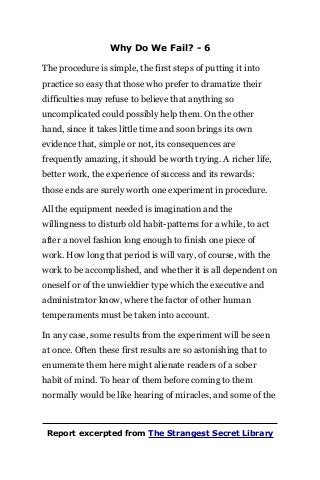 Why Do We Fail? - 6
The procedure is simple, the first steps of putting it into
practice so easy that those who prefer to dramatize their
difficulties may refuse to believe that anything so
uncomplicated could possibly help them. On the other
hand, since it takes little time and soon brings its own
evidence that, simple or not, its consequences are
frequently amazing, it should be worth trying. A richer life,
better work, the experience of success and its rewards:
those ends are surely worth one experiment in procedure.
All the equipment needed is imagination and the
willingness to disturb old habit-patterns for a while, to act
after a novel fashion long enough to finish one piece of
work. How long that period is will vary, of course, with the
work to be accomplished, and whether it is all dependent on
oneself or of the unwieldier type which the executive and
administrator know, where the factor of other human
temperaments must be taken into account.
In any case, some results from the experiment will be seen
at once. Often these first results are so astonishing that to
enumerate them here might alienate readers of a sober
habit of mind. To hear of them before coming to them
normally would be like hearing of miracles, and some of the
Report excerpted from The Strangest Secret Library
 