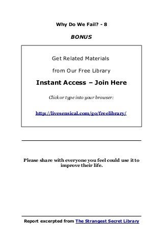 Why Do We Fail? - 8
BONUS
Get Related Materials
from Our Free Library
Instant Access – Join Here
Click or type into your browser:
http://livesensical.com/go/freelibrary/
Please share with everyone you feel could use it to
improve their life.
Report excerpted from The Strangest Secret Library
 