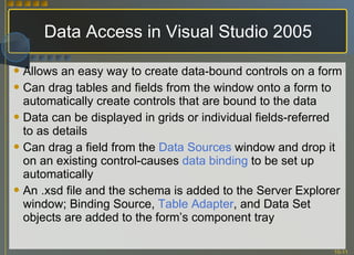 Data Access in Visual Studio 2005 Allows an easy way to create data-bound controls on a form Can drag tables and fields from the window onto a form to automatically create controls that are bound to the data Data can be displayed in grids or individual fields-referred to as details Can drag a field from the  Data Sources  window and drop it on an existing control-causes  data binding  to be set up automatically An .xsd file and the schema is added to the Server Explorer window; Binding Source,  Table Adapter , and Data Set objects are added to the form’s component tray 