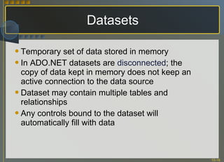 Datasets Temporary set of data stored in memory In ADO.NET datasets are  disconnected ; the copy of data kept in memory does not keep an active connection to the data source Dataset may contain multiple tables and relationships Any controls bound to the dataset will automatically fill with data 