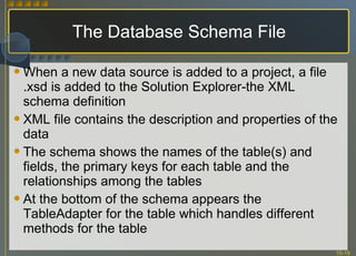 The Database Schema File When a new data source is added to a project, a file .xsd is added to the Solution Explorer-the XML schema definition XML file contains the description and properties of the data The schema shows the names of the table(s) and fields, the primary keys for each table and the relationships among the tables At the bottom of the schema appears the TableAdapter for the table which handles different methods for the table 
