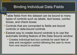 Binding Individual Data Fields Table fields from the dataset can be bound to many types of controls such as labels, text boxes, combo boxes, and check boxes Controls that are connected to fields are bound controls or data-bound controls Easiest way to create bound controls is to use the automatic binding feature of the Data Source window Creates individual text box controls for each field of data and navigation control allowing the user to more from one record to another 
