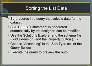 Sorting the List Data Sort records in a query that selects data for the dataset SQL SELECT statement is generated automatically by the designer; can be modified Use the Solutions Explorer and the schema file (.xsd extension) and the Property button (…) Choose “Ascending” in the Sort Type cell of the Query Builder Execute the query to preview the output 