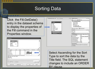 Sorting Data Click  the Fill,GetData() entry in the dataset schema to display the properties of the Fill command in the Properties window. Select Ascending for the Sort Type to sort the data by the Title field. The SQL statement changes to include an ORDER BY clause 