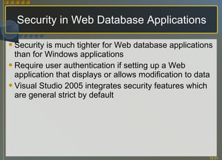 Security in Web Database Applications Security is much tighter for Web database applications than for Windows applications Require user authentication if setting up a Web application that displays or allows modification to data Visual Studio 2005 integrates security features which are general strict by default 