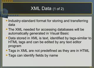 XML Data  (1 of 2) Industry-standard format for storing and transferring data The XML needed for accessing databases will be automatically generated in Visual Basic Data stored in XML is text, identified by tags-similar to HTML tags and can be edited by any text editor program Tags in XML are not predefined as they are in HTML Tags can identify fields by name 