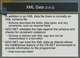 XML Data  (2 of 2) In addition to an XML data file there is normally an XML schema file Schema describes the fields, data types, and any constraints, such as required fields ADO.NET validates the data against the schema and checks for constraint violations Schema is defined with XML tags and can be viewed/edited in a text editor ADO.NET can treat the XML data as objects-allows the IntelliSense feature of the VS.NET environment to provide information to the programmer Data executes faster 