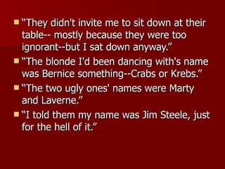 “ They didn't invite me to sit down at their table-- mostly because they were too ignorant--but I sat down anyway.”  “ The blonde I'd been dancing with's name was Bernice something--Crabs or Krebs.” “ The two ugly ones' names were Marty and Laverne.”  “ I told them my name was Jim Steele, just for the hell of it.”  