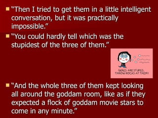 “ Then I tried to get them in a little intelligent conversation, but it was practically impossible.”  “ You could hardly tell which was the stupidest of the three of them.”  “ And the whole three of them kept looking all around the goddam room, like as if they expected a flock of goddam movie stars to come in any minute.”  