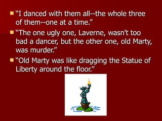 “I danced with them all--the whole three of them--one at a time.”  “The one ugly one, Laverne, wasn't too bad a dancer, but the other one, old Marty, was murder.”  “Old Marty was like dragging the Statue of Liberty around the floor.” 