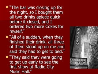 “The bar was closing up for the night, so I bought them all two drinks apiece quick before it closed, and I ordered two more Cokes for myself.” “All of a sudden, when they finished their drink, all three of them stood up on me and said they had to get to bed.” “They said they were going to get up early to see the first show at Radio City Music Hall.” 