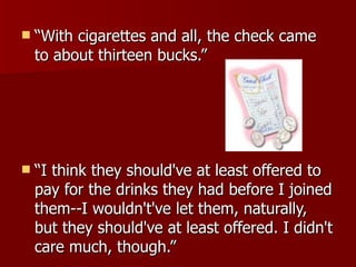 “ With cigarettes and all, the check came to about thirteen bucks.”  “ I think they should've at least offered to pay for the drinks they had before I joined them--I wouldn't've let them, naturally, but they should've at least offered. I didn't care much, though.”  