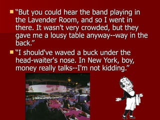 “But you could hear the band playing in the Lavender Room, and so I went in there. It wasn't very crowded, but they gave me a lousy table anyway--way in the back.”  “I should've waved a buck under the head-waiter's nose. In New York, boy, money really talks--I'm not kidding.” 