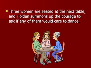 Three women are seated at the next table, and Holden summons up the courage to ask if any of them would care to dance. 