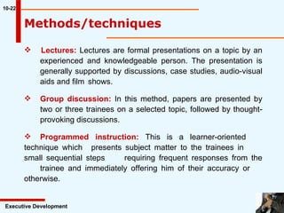 Lectures:  Lectures are formal presentations on a topic by an  experienced and knowledgeable person. The presentation is  generally supported by discussions, case studies, audio-visual  aids and film  shows. Group discussion:  In this method, papers are presented by  two or three trainees on a selected topic, followed by thought- provoking discussions. Programmed instruction:  This is a learner-oriented  technique which  presents subject matter to the trainees in  small sequential steps  requiring frequent responses from the  trainee and immediately offering him of their accuracy or  otherwise. 10-22 Executive Development Methods/techniques  