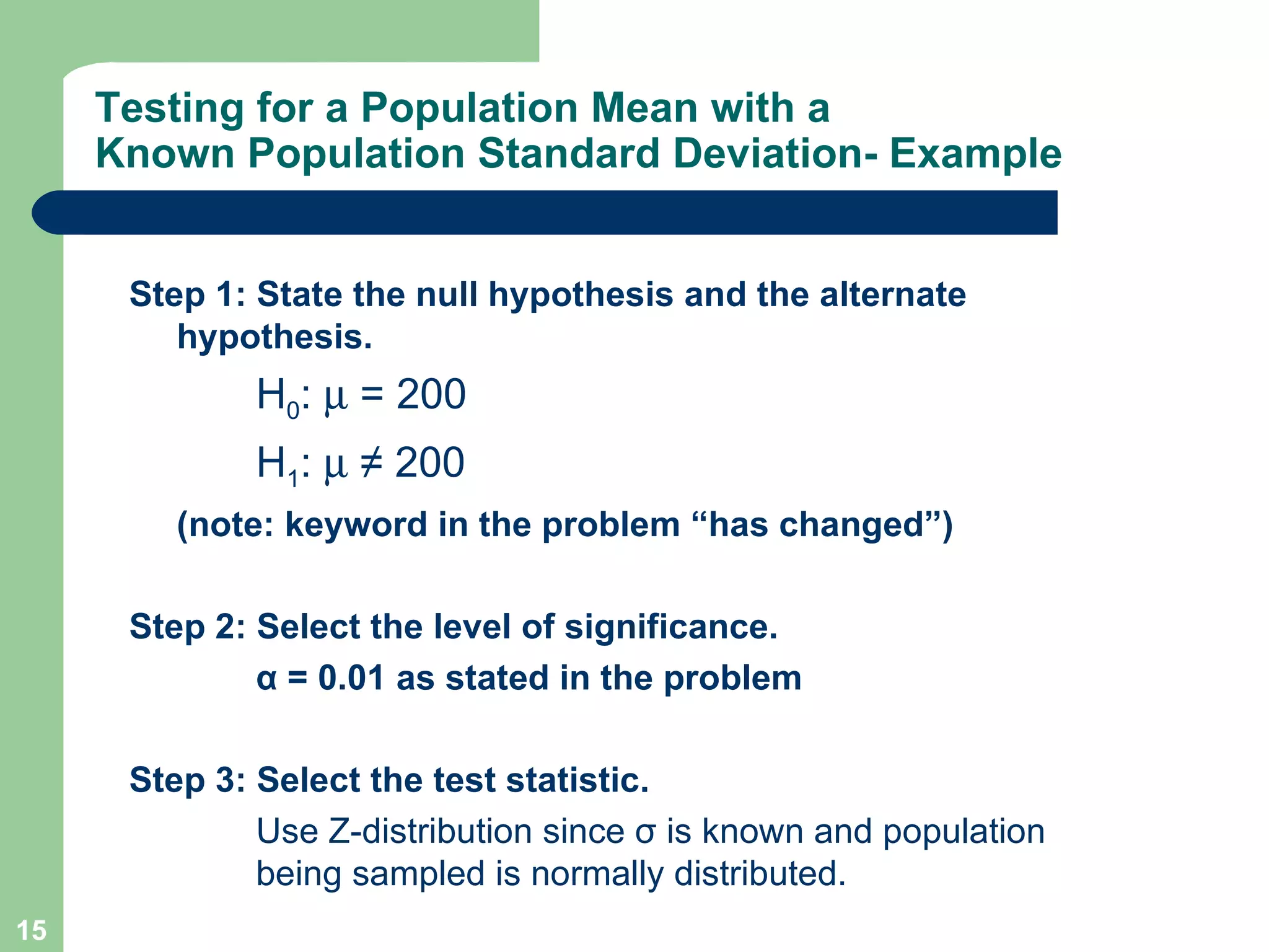 Testing for a Population Mean with a Known Population Standard Deviation- Example Step 1: State the null hypothesis and the alternate hypothesis. H 0 :     = 200 H 1 :     ≠ 200 (note: keyword in the problem “has changed”) Step 2: Select the level of significance. α  = 0.01 as stated in the problem Step 3: Select the test statistic. Use Z-distribution since  σ  is known and population  being sampled is normally distributed. 