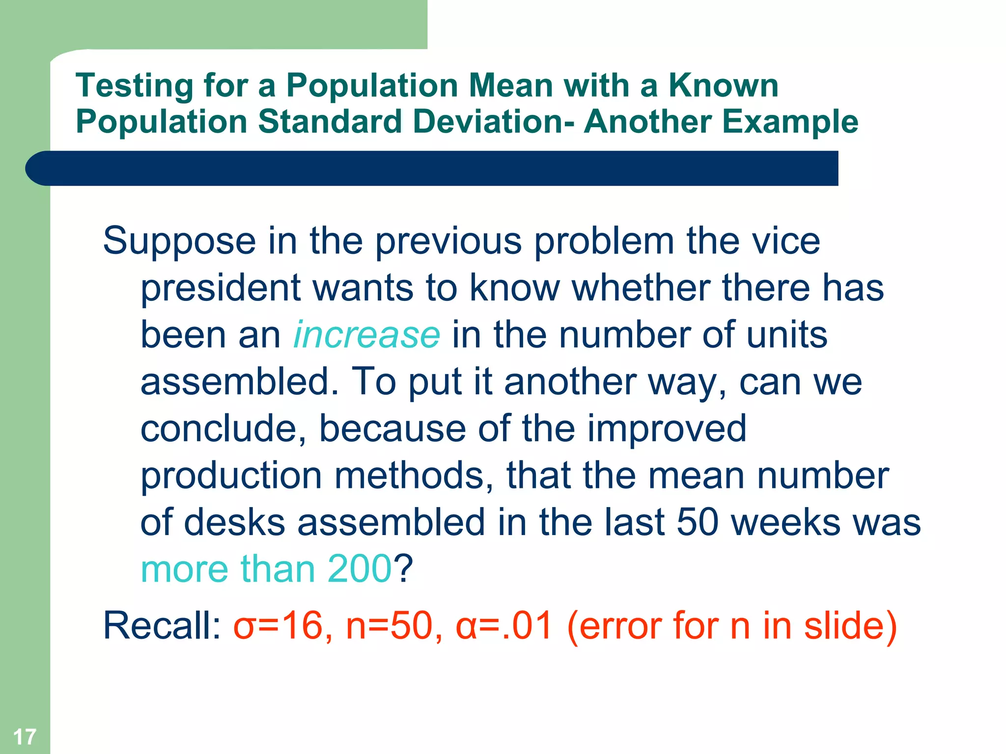Suppose in the previous problem the vice president wants to know whether there has been an  increase  in the number of units assembled. To put it another way, can we conclude, because of the improved production methods, that the mean number of desks assembled in the last 50 weeks was  more than 200 ? Recall:  σ =16, n=50,  α =.01 (error for n in slide) Testing for a Population Mean with a Known Population Standard Deviation- Another Example 