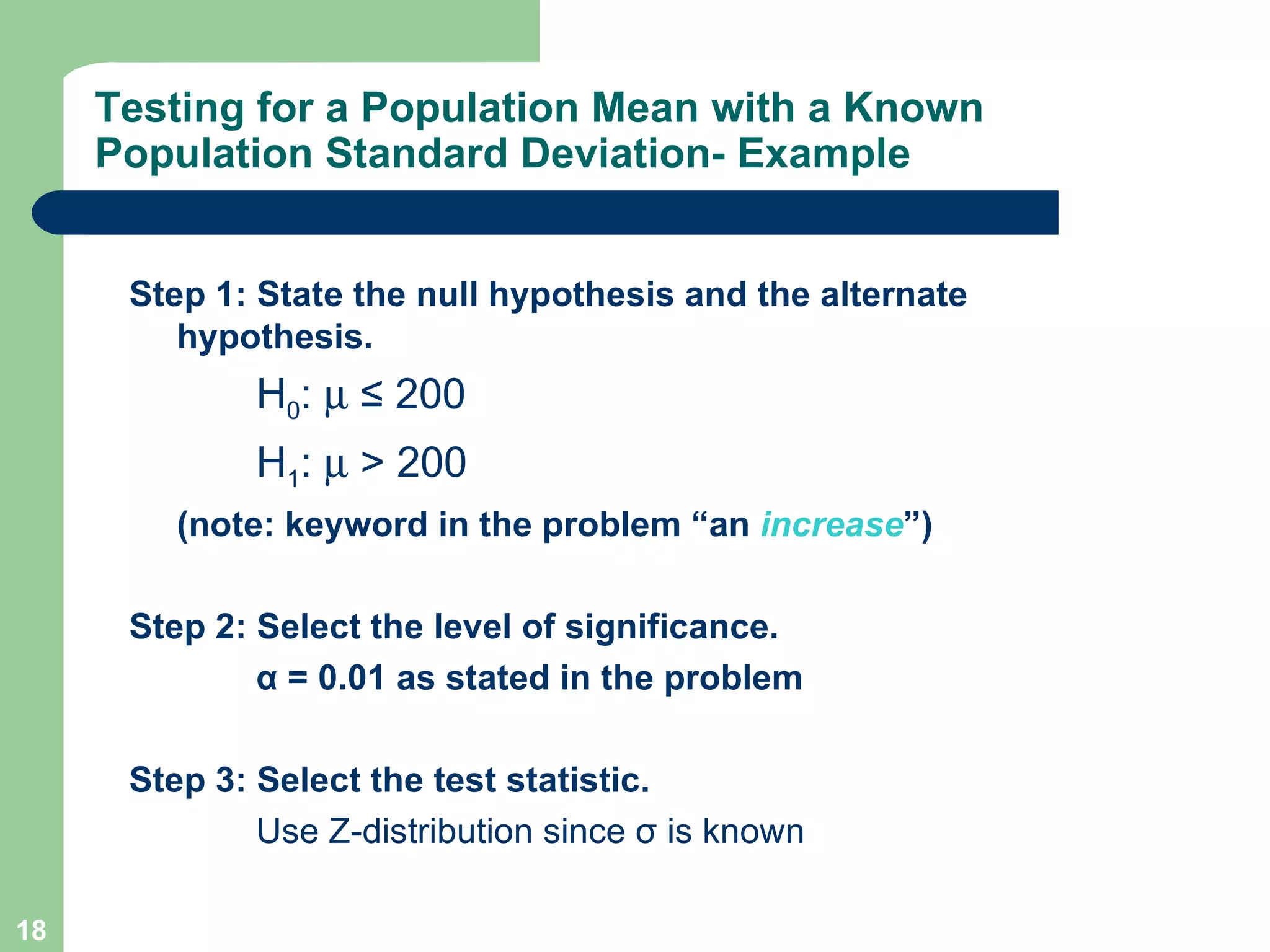 Testing for a Population Mean with a Known Population Standard Deviation- Example Step 1: State the null hypothesis and the alternate hypothesis. H 0 :     ≤ 200 H 1 :     > 200 (note: keyword in the problem “an  increase ”) Step 2: Select the level of significance. α  = 0.01 as stated in the problem Step 3: Select the test statistic. Use Z-distribution since  σ  is known 