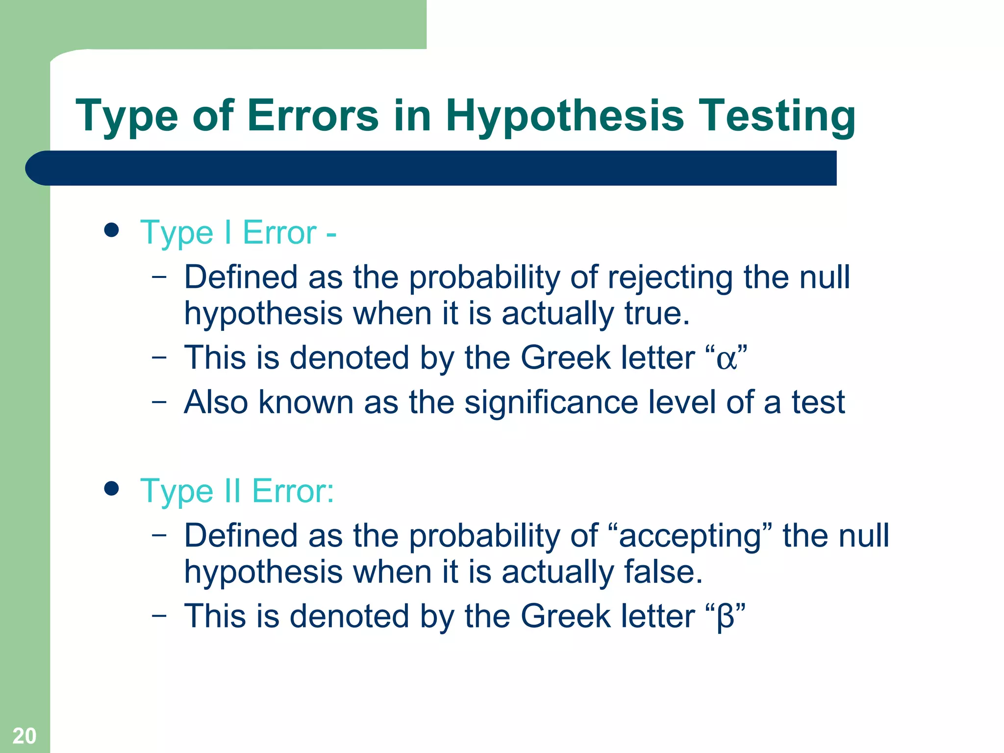 Type of Errors in Hypothesis Testing Type I Error -  Defined as the probability of rejecting the null hypothesis when it is actually true. This is denoted by the Greek letter “  ” Also known as the significance level of a test Type II Error:   Defined as the probability of “accepting” the null hypothesis when it is actually false. This is denoted by the Greek letter “ β ” 