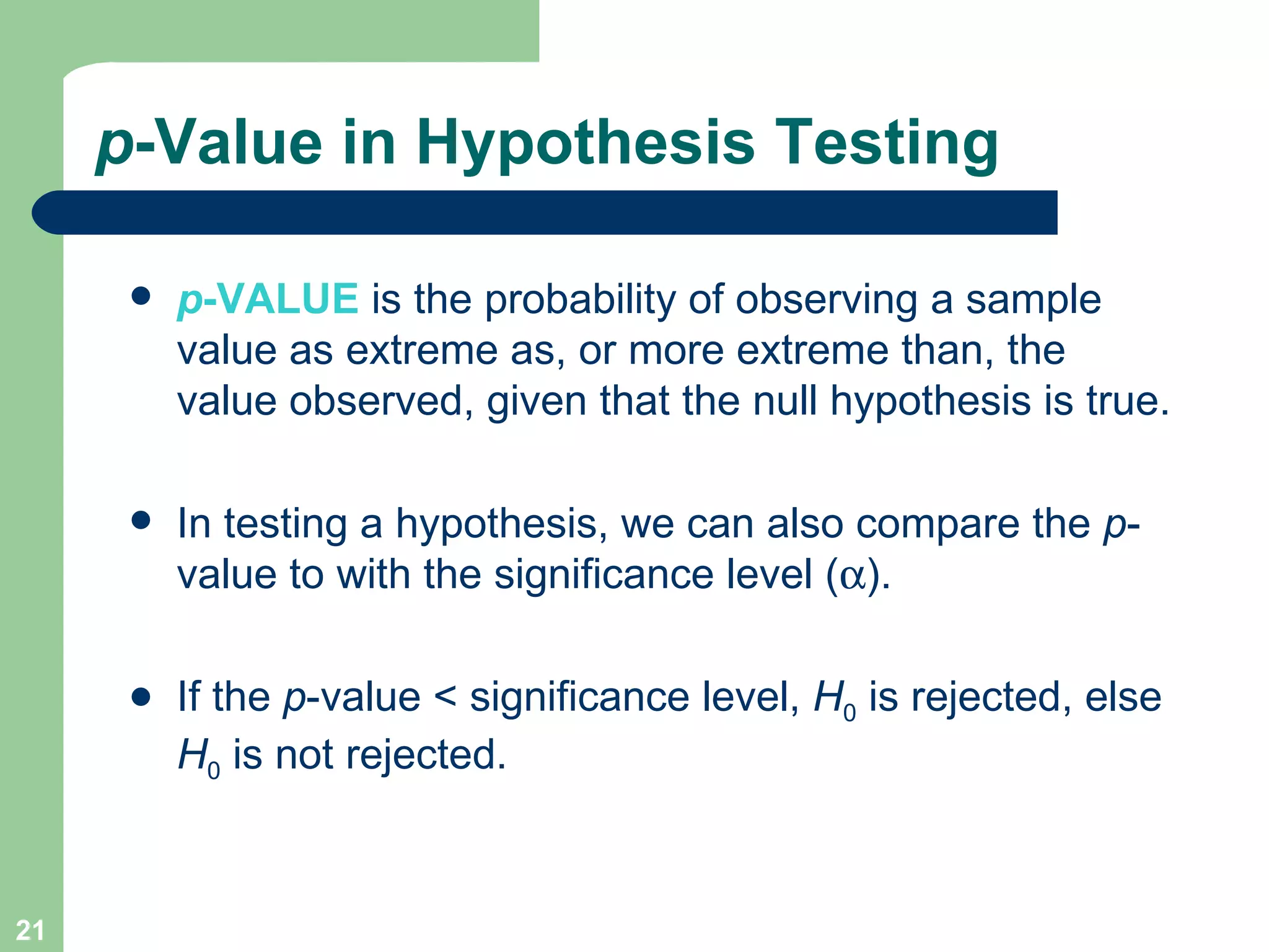 p -Value in Hypothesis Testing p -VALUE   is the probability of observing a sample value as extreme as, or more extreme than, the value observed, given that the null hypothesis is true. In testing a hypothesis, we can also compare the  p -value to   with the significance level (  ). If the  p -value < significance level,  H 0  is rejected, else  H 0   is not rejected. 
