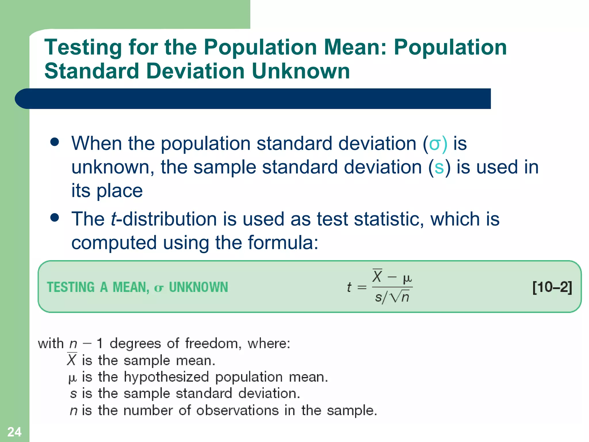 Testing for the Population Mean: Population Standard Deviation Unknown When the population standard deviation ( σ )  is unknown, the sample standard deviation ( s ) is used in its place  The  t -distribution is used as test statistic, which is computed using the formula: 