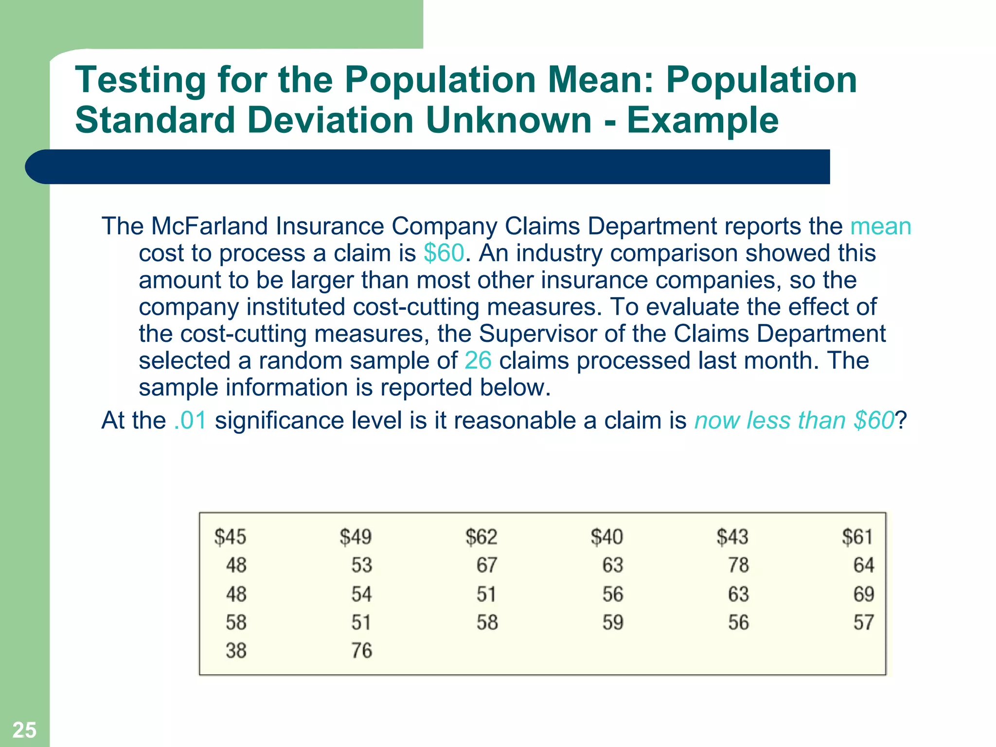 Testing for the Population Mean: Population Standard Deviation Unknown - Example The McFarland Insurance Company Claims Department reports the  mean  cost to process a claim is  $60 . An industry comparison showed this amount to be larger than most other insurance companies, so the company instituted cost-cutting measures. To evaluate the effect of the cost-cutting measures, the Supervisor of the Claims Department selected a random sample of  26  claims processed last month. The sample information is reported below.  At the  .01  significance level is it reasonable a claim is  now less than $60 ? 