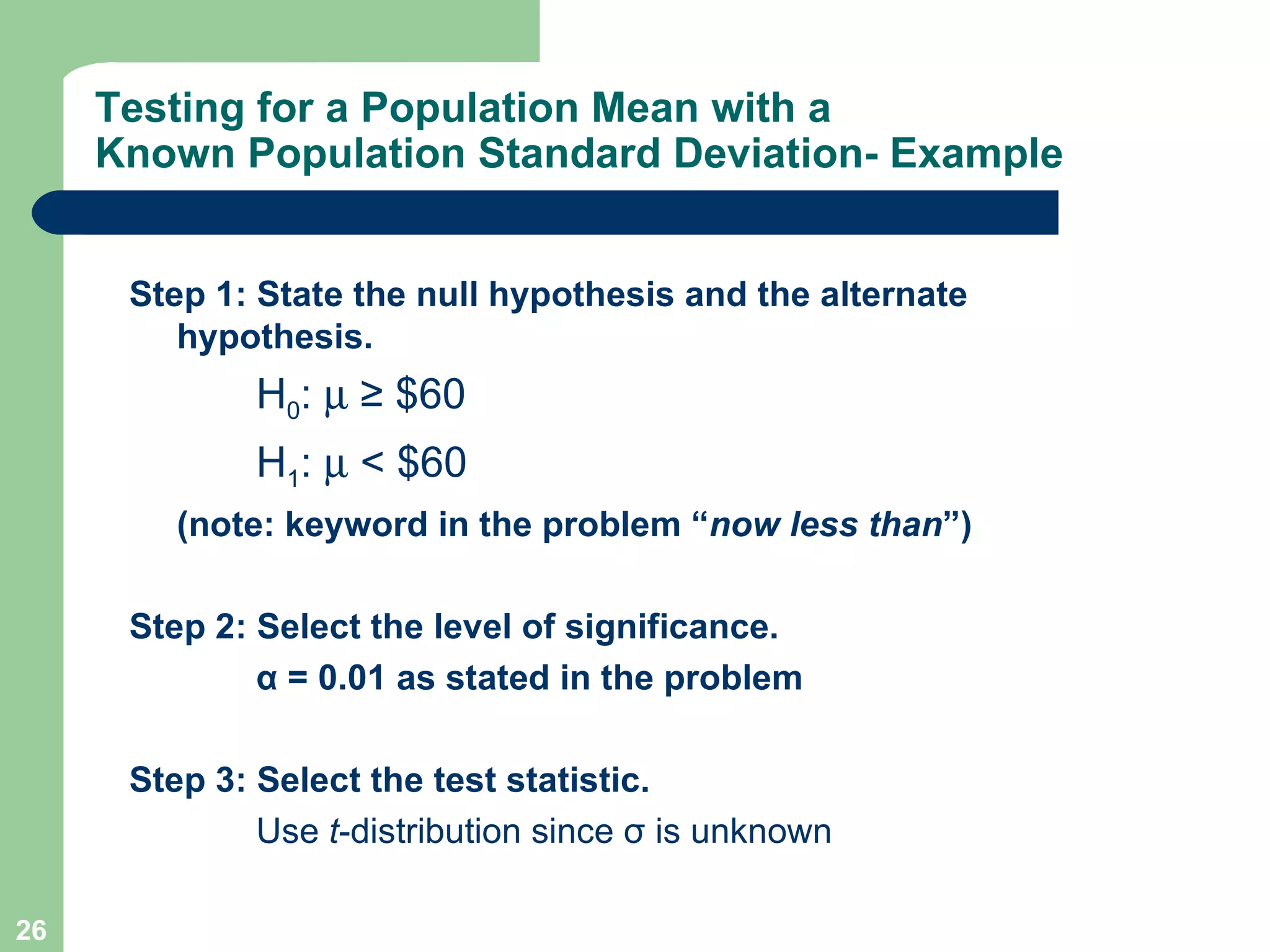 Testing for a Population Mean with a Known Population Standard Deviation- Example Step 1: State the null hypothesis and the alternate hypothesis. H 0 :     ≥ $60 H 1 :    < $60 (note: keyword in the problem “ now less than ”) Step 2: Select the level of significance. α  = 0.01 as stated in the problem Step 3: Select the test statistic. Use  t -distribution since  σ  is unknown 