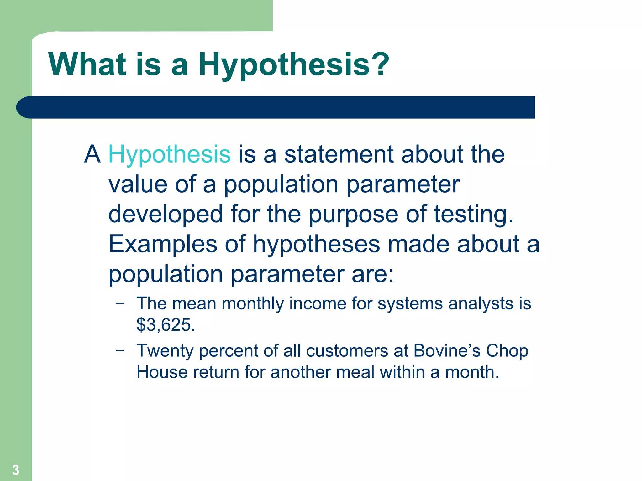 What is a Hypothesis? A  Hypothesis  is a statement about the value of a population parameter developed for the purpose of testing. Examples of hypotheses made about a population parameter are: The mean monthly income for systems analysts is $3,625. Twenty percent of all customers at Bovine’s Chop House return for another meal within a month.  