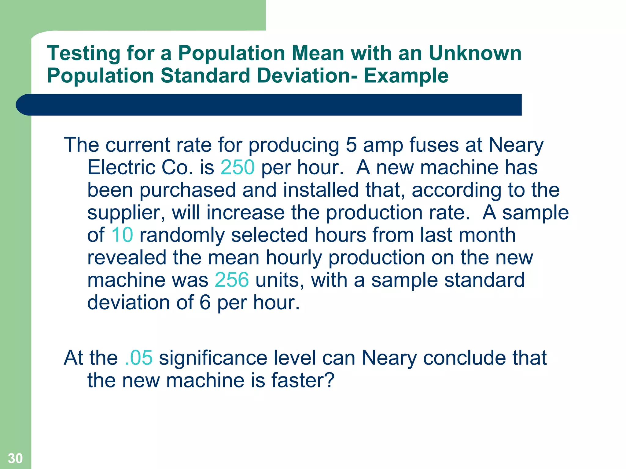 The current rate for producing 5 amp fuses at Neary Electric Co. is  250  per hour.  A new machine has been purchased and installed that, according to the supplier, will increase the production rate.  A sample of  10  randomly selected hours from last month revealed the mean hourly production on the new machine was  256  units, with a sample standard deviation of 6 per hour.  At the  .05  significance level can Neary conclude that the new machine is faster? Testing for a Population Mean with an Unknown Population Standard Deviation- Example 