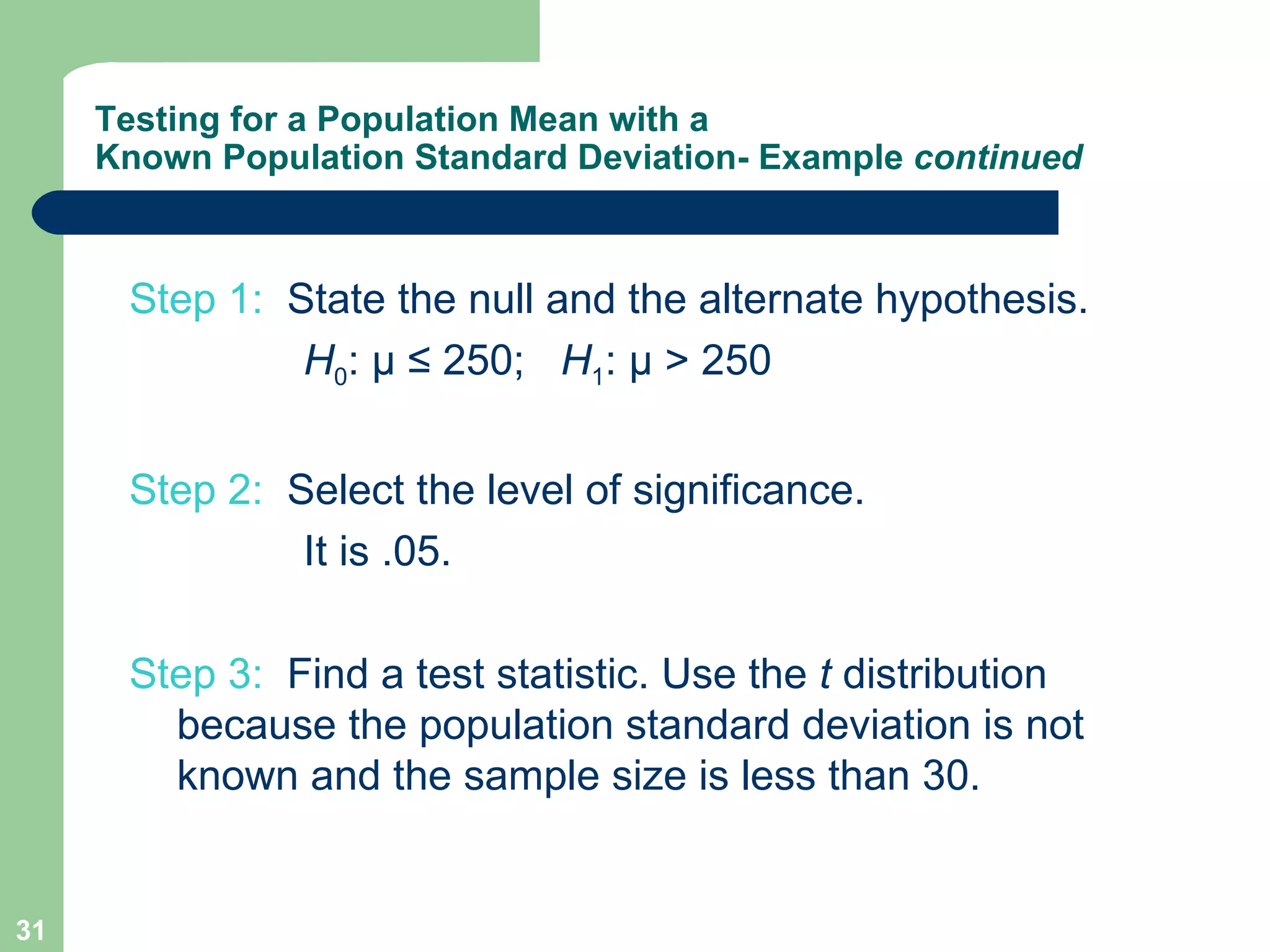 Testing for a Population Mean with a Known Population Standard Deviation- Example  continued Step 1:   State the null and the alternate hypothesis.   H 0 :  µ ≤ 250;  H 1 : µ > 250 Step 2:  Select the level of significance.   It is .05. Step 3:  Find a test statistic. Use the  t  distribution because the population standard deviation is not known and the sample size is less than 30. 