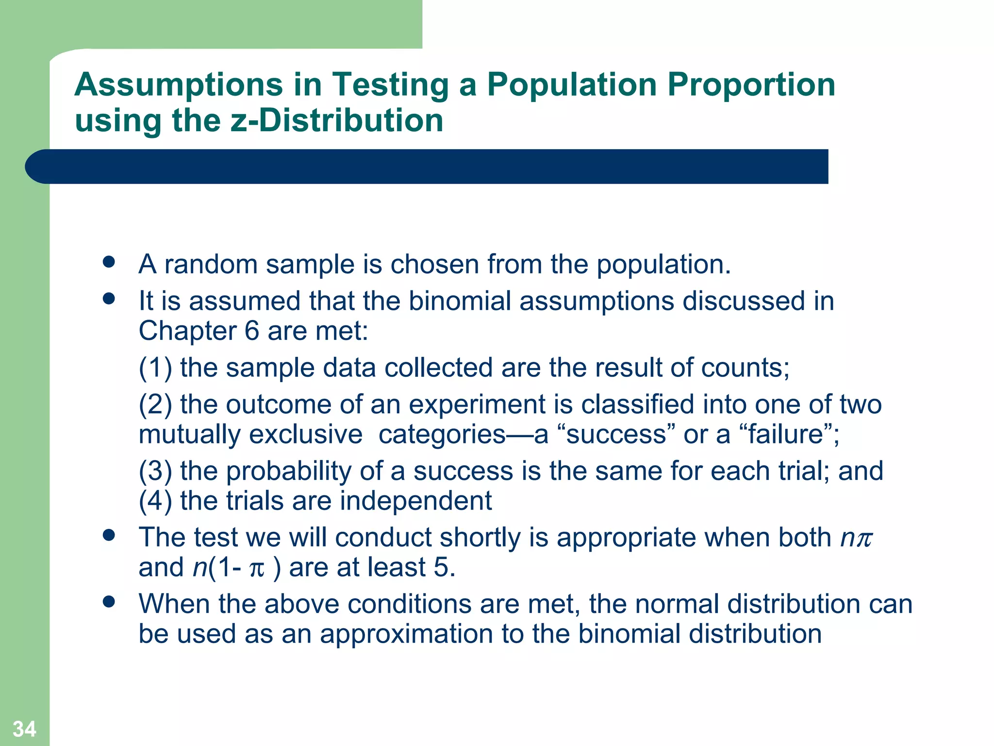 Assumptions in Testing a Population Proportion using the z-Distribution A random sample is chosen from the population.  It is assumed that the binomial assumptions discussed in Chapter 6 are met:  (1) the sample data collected are the result of counts;  (2) the outcome of an experiment is classified into one of two mutually exclusive  categories—a “success” or a “failure”;  (3) the probability of a success is the same for each trial; and (4) the trials are independent The test we will conduct shortly is appropriate when both  n   and  n (1-    ) are at least 5. When the above conditions are met, the normal distribution can be used as an approximation to the binomial distribution 