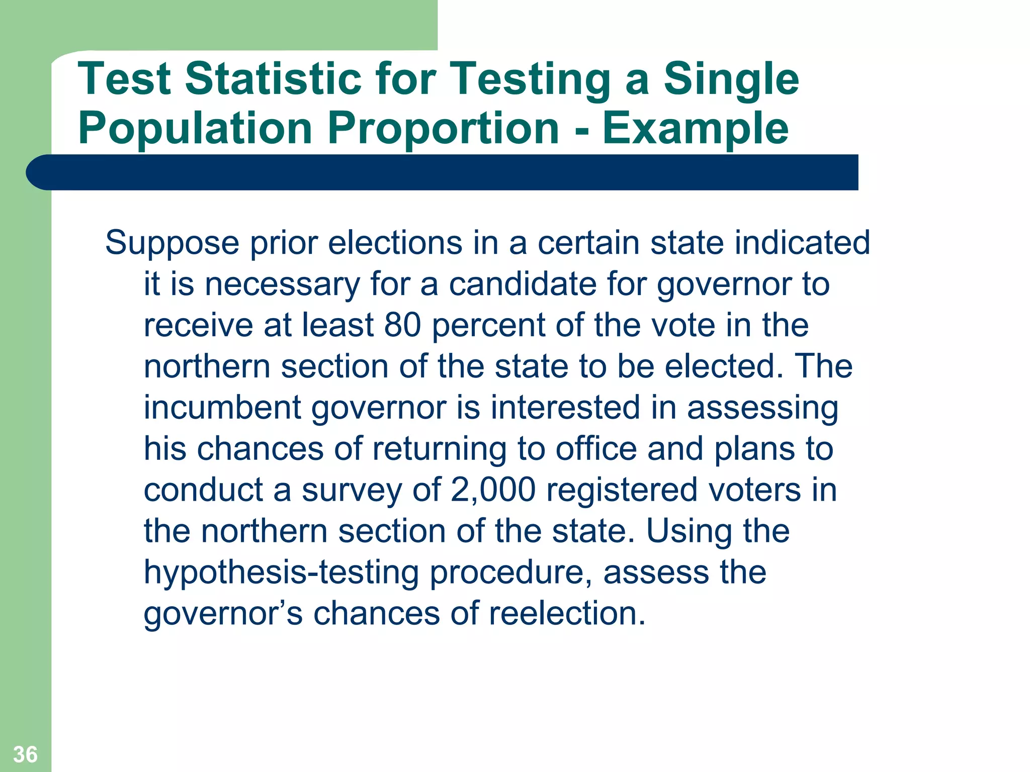 Test Statistic for Testing a Single Population Proportion - Example Suppose prior elections in a certain state indicated it is necessary for a candidate for governor to receive at least 80 percent of the vote in the northern section of the state to be elected. The incumbent governor is interested in assessing his chances of returning to office and plans to conduct a survey of 2,000 registered voters in the northern section of the state. Using the hypothesis-testing procedure, assess the governor’s chances of reelection. 