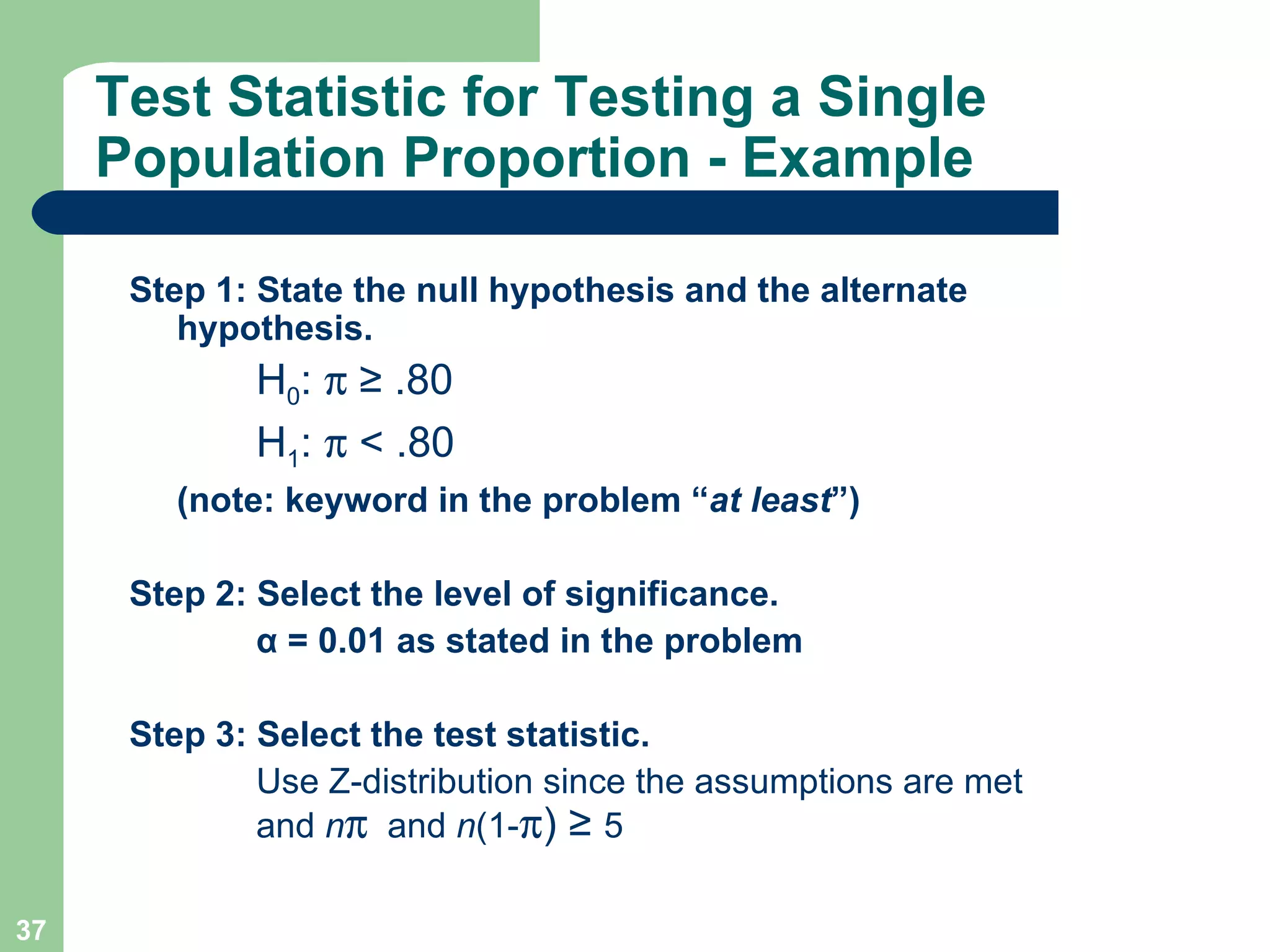 Test Statistic for Testing a Single Population Proportion - Example Step 1: State the null hypothesis and the alternate hypothesis. H 0 :     ≥ .80 H 1 :    <  .80 (note: keyword in the problem “ at least ”) Step 2: Select the level of significance. α  = 0.01 as stated in the problem Step 3: Select the test statistic. Use Z-distribution since the assumptions are met  and  n    and  n (1-  )  ≥  5 