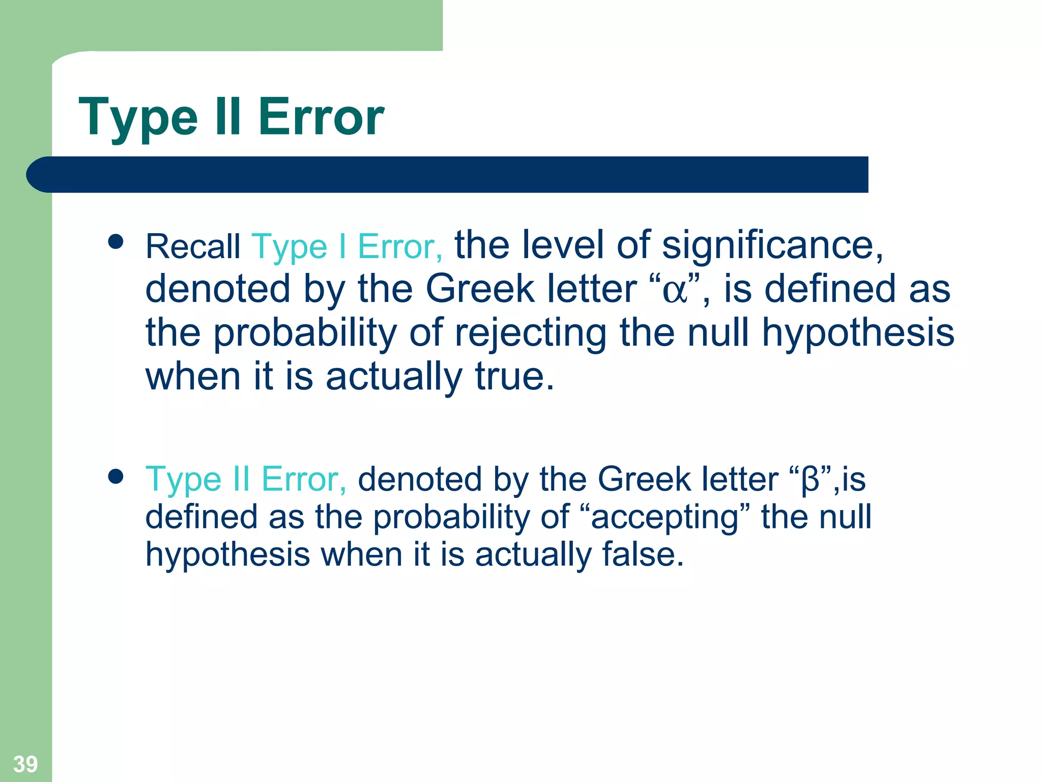 Type II Error Recall  Type I Error,  the level of significance, denoted by the Greek letter “  ”, is defined as the probability of rejecting the null hypothesis when it is actually true. Type II Error,  denoted by the Greek letter “ β ”, is defined as the probability of “accepting” the null hypothesis when it is actually false. 