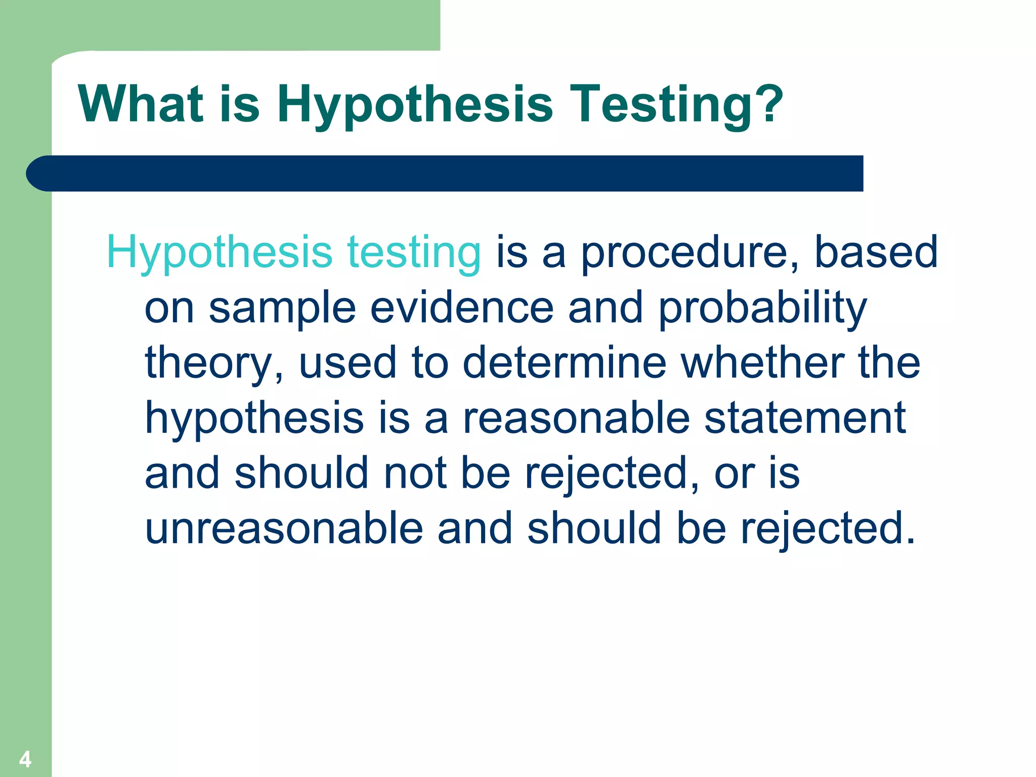 What is Hypothesis Testing? Hypothesis testing  is a procedure, based on sample evidence and probability theory, used to determine whether the hypothesis is a reasonable statement and should not be rejected, or is unreasonable and should be rejected.  