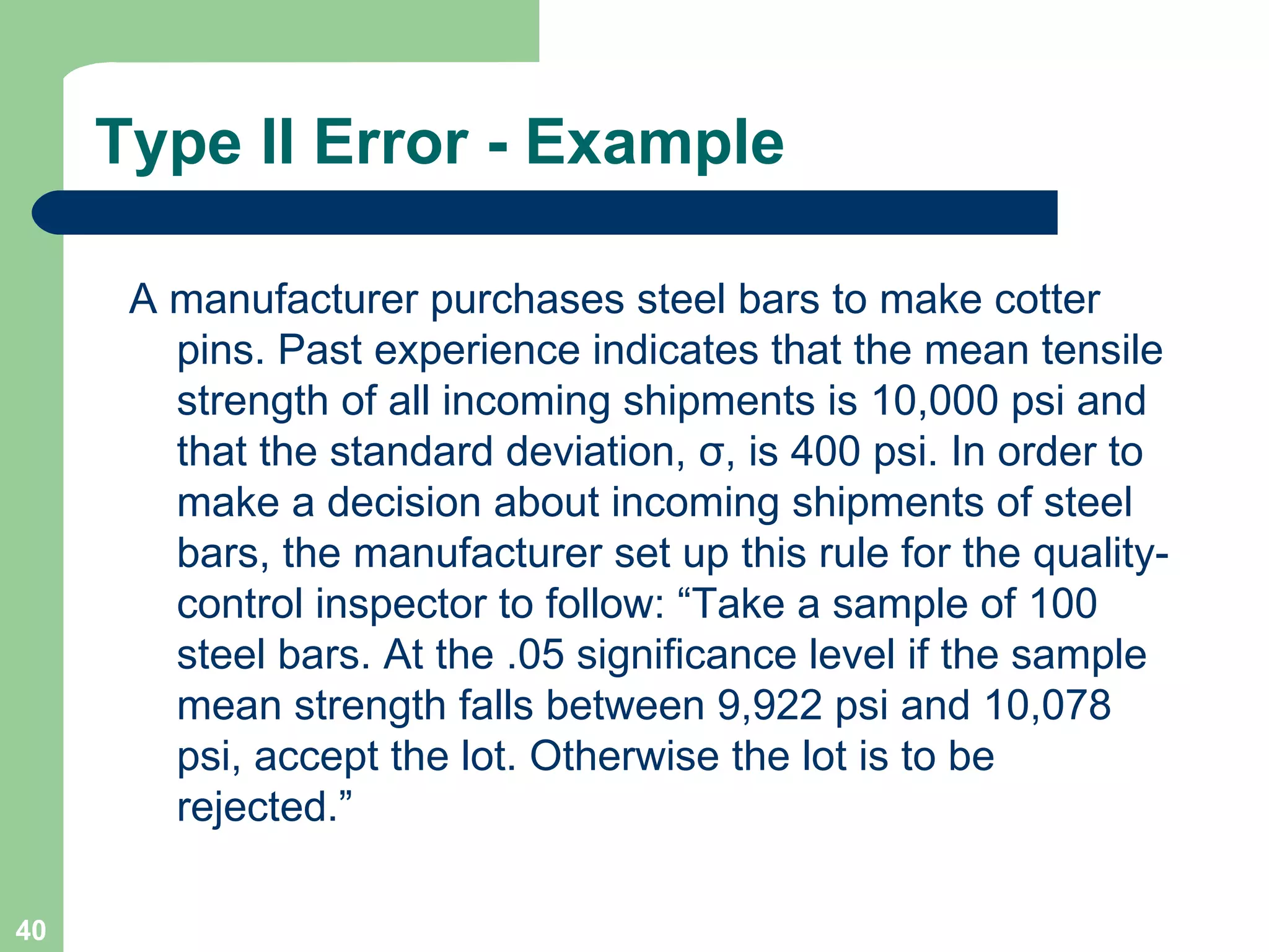 Type II Error - Example A manufacturer purchases steel bars to make cotter pins. Past experience indicates that the mean tensile strength of all incoming shipments is 10,000 psi and that the standard deviation,  σ , is 400 psi. In order to make a decision about incoming shipments of steel bars, the manufacturer set up this rule for the quality-control inspector to follow: “Take a sample of 100 steel bars. At the .05 significance level if the sample mean strength falls between 9,922 psi and 10,078 psi, accept the lot. Otherwise the lot is to be rejected.” 