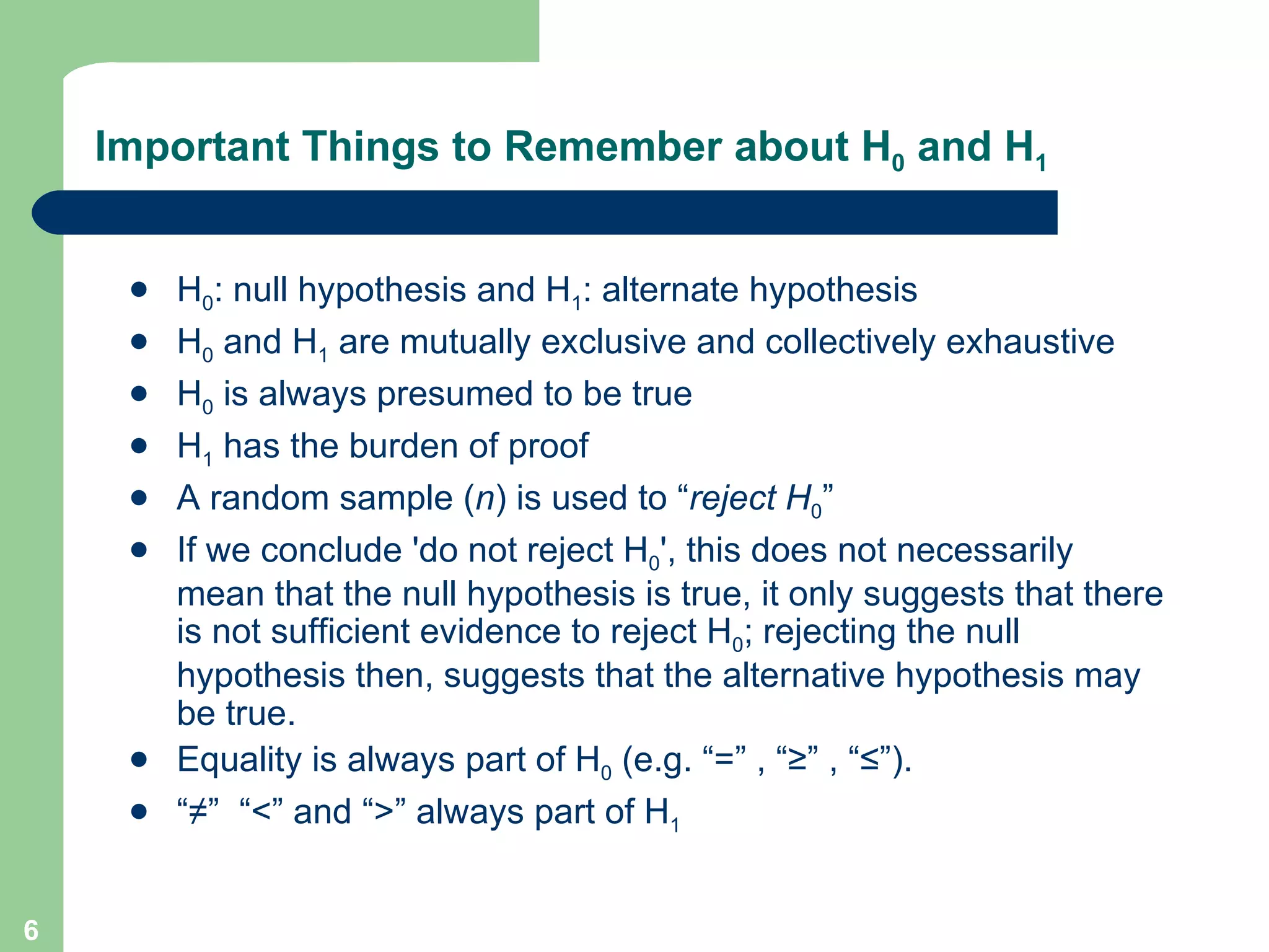 Important Things to Remember about H 0  and H 1 H 0 : null hypothesis and H 1 : alternate hypothesis H 0  and H 1  are mutually exclusive and collectively exhaustive  H 0  is always presumed to be true  H 1  has the burden of proof  A random sample ( n ) is used to “ reject H 0 ”  If we conclude 'do not reject H 0 ', this does not necessarily mean that the null hypothesis is true, it only suggests that there is not sufficient evidence to reject H 0 ; rejecting the null hypothesis then, suggests that the alternative hypothesis may be true. Equality is always part of H 0  (e.g. “=” , “≥” , “≤”).  “≠”  “ <” and “>” always part of H 1   