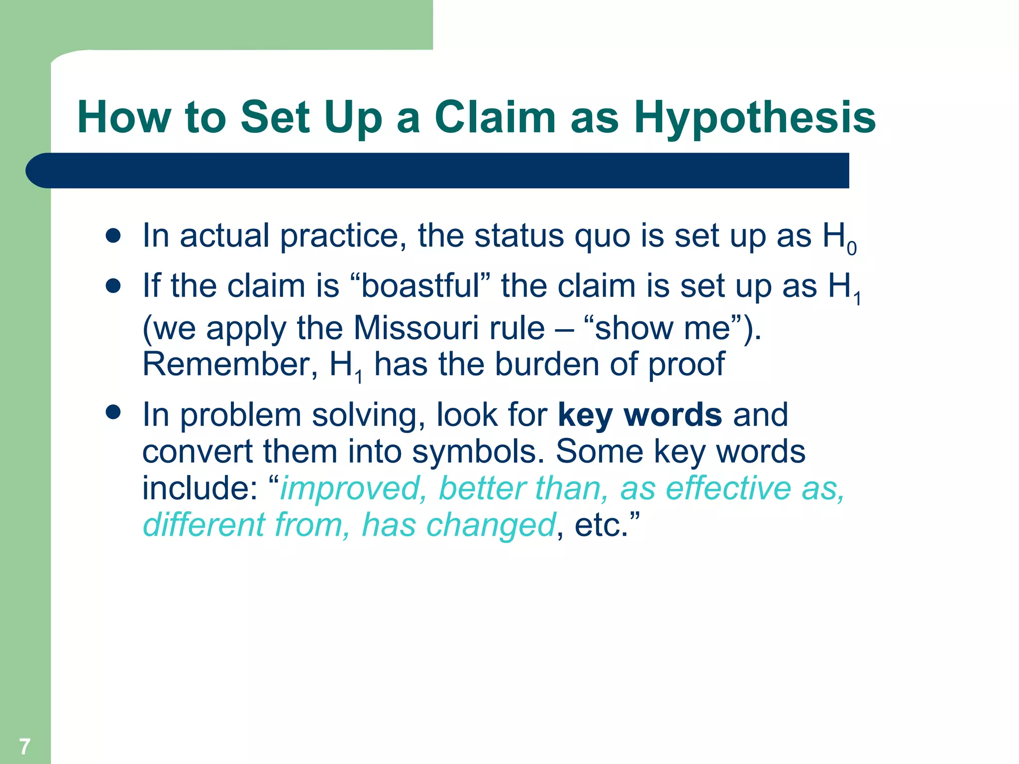 How to Set Up a Claim as Hypothesis In actual practice, the status quo is set up as H 0 If the claim is “boastful” the claim is set up as H 1  (we apply the Missouri rule – “show me”). Remember, H 1  has the burden of proof In problem solving, look for  key words  and convert them into symbols. Some key words include: “ improved, better than, as effective as, different from, has changed , etc.” 