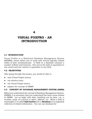 Visual FoxPro - An Introduction:: 33




                                  4
                 VISUAL FOXPRO - AN
                   INTRODUCTION



4.1 INTRODUCTION
Visual FoxPro is a Relational Database Management System
(RDBMS), which allows you to work with several logically related
tables of data simultaneously. A Table in a database contains a
number of Rows and Columns. One row in the table is equivalent to
one record and one column is equivalent to one field.
4.2 OBJECTIVES
After going through this lesson, you would be able to
      start Visual Foxpro menus
      use shortcut keys
      use Visual Foxpro menus.
      explain the concept of DBMS
4.3     CONCEPT OF DATABASE MANAGEMENT SYSTEM (DBMS)
Before you understand the concept of Database Management System.
(DBMS), it is necessary that you understand few basic terms related
to DBMS. Let us begin with data. Anything can be data, e.g., a
number, name of a person or place, address, etc. When a data is
meaningful, it is called Information and a Database is an organized
collection of related information. You can use database for
 