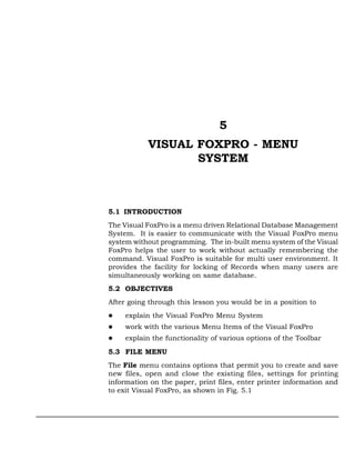 5
           VISUAL FOXPRO - MENU
                  SYSTEM



5.1 INTRODUCTION
The Visual FoxPro is a menu driven Relational Database Management
System. It is easier to communicate with the Visual FoxPro menu
system without programming. The in-built menu system of the Visual
FoxPro helps the user to work without actually remembering the
command. Visual FoxPro is suitable for multi user environment. It
provides the facility for locking of Records when many users are
simultaneously working on same database.
5.2 OBJECTIVES
After going through this lesson you would be in a position to
     explain the Visual FoxPro Menu System
     work with the various Menu Items of the Visual FoxPro
     explain the functionality of various options of the Toolbar
5.3 FILE MENU
The File menu contains options that permit you to create and save
new files, open and close the existing files, settings for printing
information on the paper, print files, enter printer information and
to exit Visual FoxPro, as shown in Fig. 5.1
 