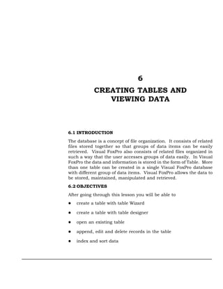 6
            CREATING TABLES AND
               VIEWING DATA



6.1 INTRODUCTION
The database is a concept of file organization. It consists of related
files stored together so that groups of data items can be easily
retrieved. Visual FoxPro also consists of related files organized in
such a way that the user accesses groups of data easily. In Visual
FoxPro the data and information is stored in the form of Table. More
than one table can be created in a single Visual FoxPro database
with different group of data items. Visual FoxPro allows the data to
be stored, maintained, manipulated and retrieved.
6.2 OBJECTIVES
After going through this lesson you will be able to
    create a table with table Wizard

    create a table with table designer

    open an existing table

    append, edit and delete records in the table

    index and sort data
 